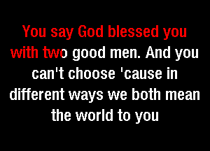 You say God blessed you
with two good men. And you
can't choose 'cause in
different ways we both mean
the world to you