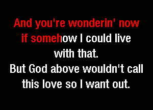 And you're wonderin' now
if somehow I could live
with that.

But God above wouldn't call
this love so I want out.