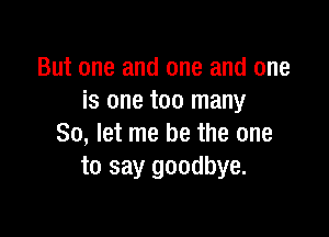 But one and one and one
is one too many

So, let me be the one
to say goodbye.