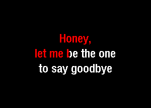 Honey,

let me be the one
to say goodbye