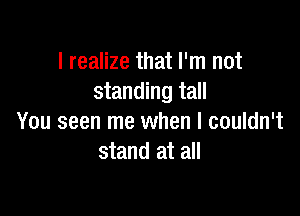 I realize that I'm not
standing tall

You seen me when I couldn't
stand at all