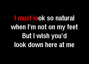 I must look so natural
when I'm not on my feet

But I wish you'd
look down here at me