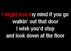 I might lose my mind if you go
walkin' out that door

lwish you'd stop
and look down at the floor