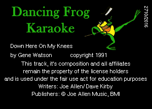 Dancing Frog 4
Karaoke

Down Here On My Knees

9 l OZJO ME

by Gene Watson copyright 1991

This track, it's composition and all affiliates
remain the property of the license holders
and is used under the fair use act for education purposes
WriterSi Joe Allenf Dave Kirby
PublisherSi (9 Joe Allen Music, BMI