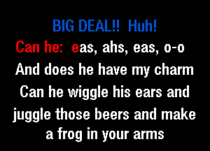 BIG DEAL!! Huh!
Can he eas, ahs, eas, o-o

And does he have my charm
Can he wiggle his ears and

juggle those beers and make
a frog in your arms