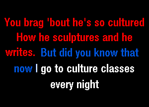 You brag 'bout he's so cultured
How he sculptures and he
writes. But did you know that

now I go to culture classes
every night