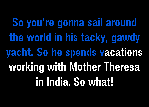 So you're gonna sail around
the world in his tacky, gawdy
yacht. So he spends vacations
working with Mother Theresa
in India. 30 what!