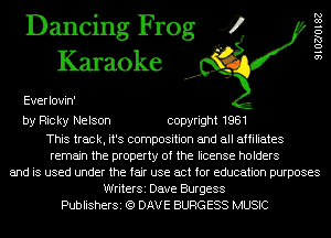 Dancing Frog 4
Karaoke

Everlovin'

910270182

by Ricky Nelson copyright 1981

This track, it's composition and all affiliates
remain the property of the license holders
and is used under the fair use act for education purposes
WriterSi Dave Burgess
PublisherSi (Q DAVE BURGESS MUSIC