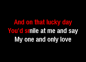 And on that lucky day

You'd smile at me and say
My one and only love