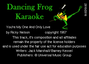 Dancing Frog 4
Karaoke

You're My One And Only Love

by Ricky Nelson copyright 1957

This track, it's composition and all affiliates
remain the property of the license holders
and is used under the fair use act for education purposes
WriterSi Jack Marshallf Barney Kessel
PublisherSi (9 Universal Music Group

910270182