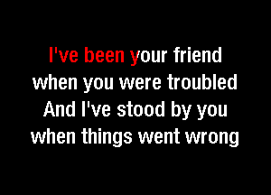 I've been your friend
when you were troubled

And I've stood by you
when things went wrong