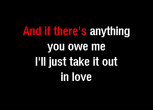 And if there's anything
you owe me

I'll just take it out
in love