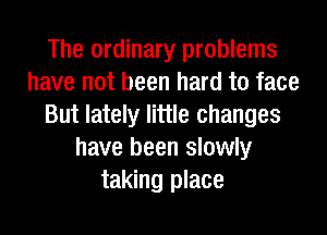 The ordinary problems
have not been hard to face
But lately little changes
have been slowly
taking place