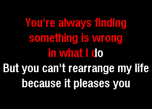 You're always finding
something is wrong
in what I do
But you can't rearrange my life
because it pleases you