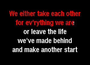 We either take each other
for ev'rything we are
or leave the life
we've made behind
and make another start
