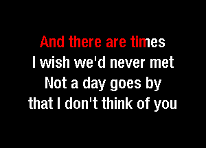 And there are times
I wish we'd never met

Not a day goes by
that I don't think of you