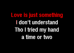 Love is just something
I don't understand

Tho I tried my hand
a time or two
