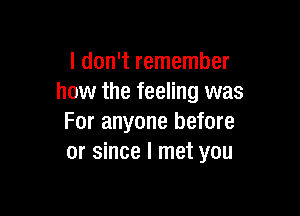 I don't remember
how the feeling was

For anyone before
or since I met you