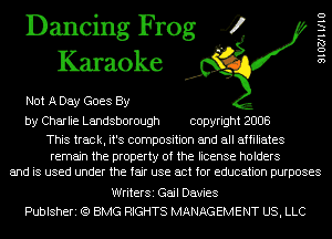Dancing Frog 4
Karaoke

Not A Day Goes By

by Charlie Landsborough copyright 2008

This track, it's composition and all affiliates

remain the property of the license holders
and is used under the fair use act for education purposes

SIOZJHIIU

WriterSi Gail Davies
Publsheri (Q BMG RIGHTS MANAGEMENT US, LLC
