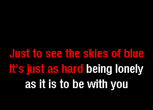 Just to see the skies of blue

It's just as hard being lonely
as it is to be with you