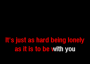 It's just as hard being lonely
as it is to be with you