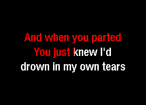 And when you parted

You just knew I'd
drown in my own tears