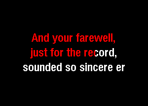 And your farewell,

just for the record,
sounded so sincere er