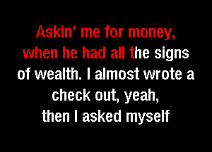 Askin' me for money,
when he had all the signs
of wealth. I almost wrote a
check out, yeah,
then I asked myself