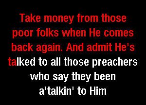 Take money from those
poor folks when He comes
back again. And admit He's

talked to all those preachers
who say they been
a'talkin' to Him