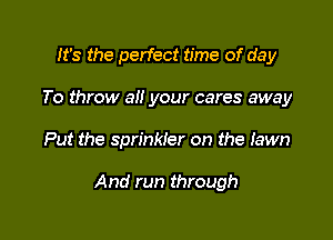 It's the perfect time of day
To throw all your cares away

Put the sprinkler on the lawn

And run through