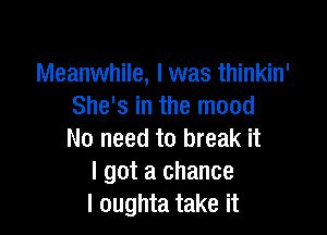 Meanwhile, I was thinkin'
She's in the mood

No need to break it
I got a chance
I oughta take it