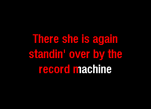 There she is again

standin' over by the
record machine