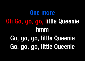 One more
on Go, go, go, little Queenie
hmm

Go, go, go, little Queenie
Go, go, go, little Queenie
