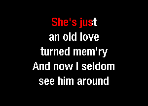 She's just
an old love
turned mem'ry

And now I seldom
see him around