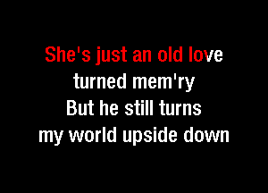 She's just an old love
turned mem'ry

But he still turns
my world upside down