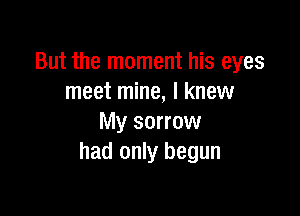 But the moment his eyes
meet mine, I knew

My sorrow
had only begun