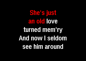 She's just
an old love
turned mem'ry

And now I seldom
see him around