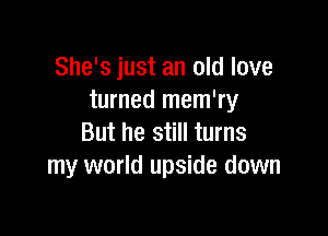 She's just an old love
turned mem'ry

But he still turns
my world upside down