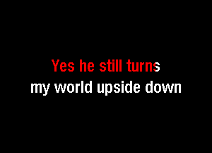 Yes he still turns

my world upside down