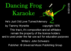 Dancing Frog 4
Karaoke

He's Just Old Love Turned Memory

SIOZJHIGI

by Tammy Wynette copyright 1978

This track, it's composition and all affiliates

remain the property of the license holders
and is used under the fair use act for education purposes

WriterSi John Schweers
Publsheri (9 Universal Music Publishing Group