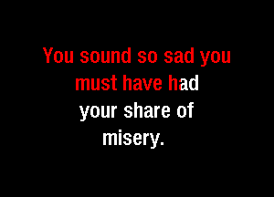 You sound so sad you
must have had

your share of
misery.