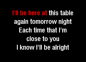 I'll be here at this table
again tomorrow night
Each time that I'm

close to you
I know I'll be alright