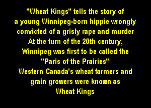Wheat Kings tells the story of
a young Winnipeg-born hippie wrongly
convicted ota grisly rape and murder
At the turn of the 20th century,
Winnipeg was first to be called the
Paris of the Prairies
Western Canada's wheat farmers and
grain growers were known as
Wheat Kings