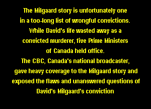 The Milgaard story is unfmtunately one
in a tooJong list of wrongtul convictions.
While David's life wasted away as a
convicted n1urderer,fiue Pn'me Ministers
of Canada held office.

The BBB, Canada's national broadcaster,
gave heavy couemge to the Milgaard story and
exposed the m and unanswered questions of
David's Milgaard's conviction