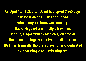 On April 16, 1992, after David had spent 3,355 days
behind bars, the BBC announced
what everyone knewwas comingz
David Milgaard was finally a free man.
In 1997, Milgaard was completely cleared of
the crime and legally absolved of all charges.
1993 The ngically Hip played live for and dedicated
Wheat Kingsto David Milgaard