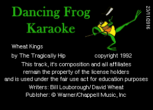 Dancing Frog 4
Karaoke

Wheat Kings
by The Tragically Hip copyright 1992

This track, it's composition and all affiliates
remain the property of the license holders
and is used under the fair use act for education purposes
WriterSi Bill Louboroughf David Wheat
Publsheri (Q WarnerfChappell Music, Inc

SIOZJHISZ