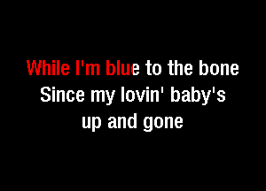 While I'm blue to the bone

Since my Iovin' baby's
up and gone