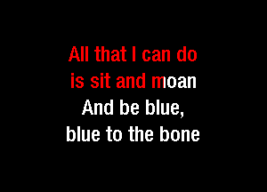 All that I can do
is sit and moan

And be blue,
blue to the bone
