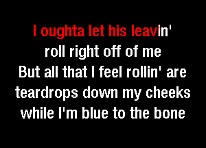 I oughta let his leavin'
roll right off of me
But all that I feel rollin' are
teardrops down my cheeks
while I'm blue to the bone