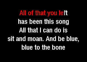 All of that you left
has been this song
All that I can do is

sit and moan. And be blue,
blue to the bone